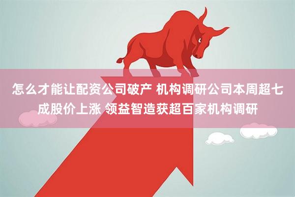 怎么才能让配资公司破产 机构调研公司本周超七成股价上涨 领益智造获超百家机构调研