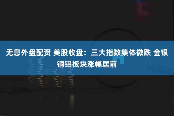 无息外盘配资 美股收盘：三大指数集体微跌 金银铜铝板块涨幅居前