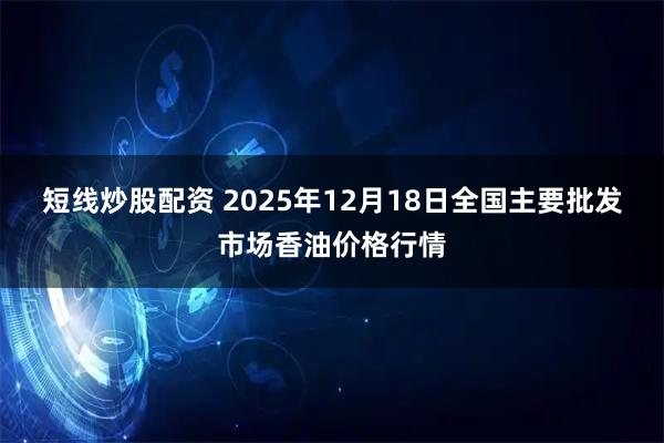 短线炒股配资 2025年12月18日全国主要批发市场香油价格行情