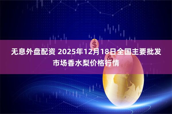 无息外盘配资 2025年12月18日全国主要批发市场香水梨价格行情