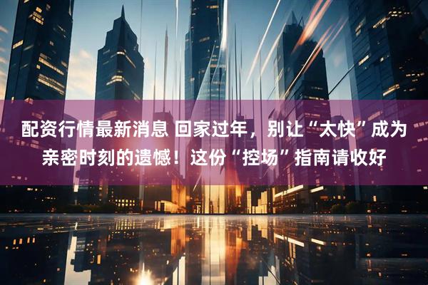 配资行情最新消息 回家过年，别让“太快”成为亲密时刻的遗憾！这份“控场”指南请收好