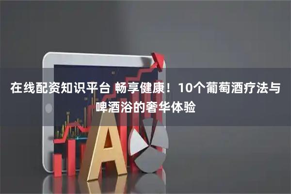 在线配资知识平台 畅享健康！10个葡萄酒疗法与啤酒浴的奢华体验