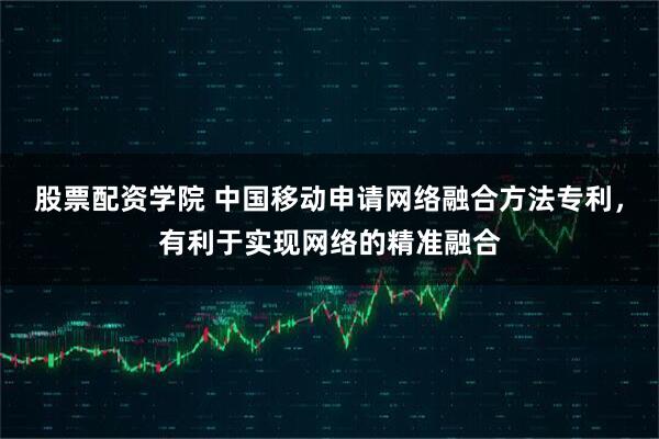股票配资学院 中国移动申请网络融合方法专利，有利于实现网络的精准融合