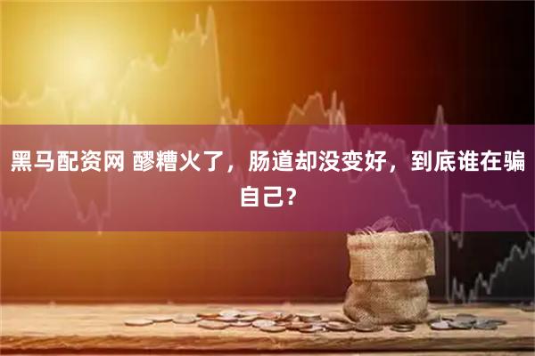 黑马配资网 醪糟火了，肠道却没变好，到底谁在骗自己？