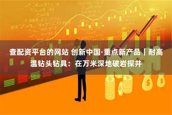 查配资平台的网站 创新中国·重点新产品|耐高温钻头钻具:在万米深地破岩探井