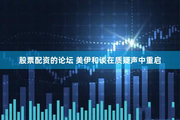 股票配资的论坛 美伊和谈在质疑声中重启