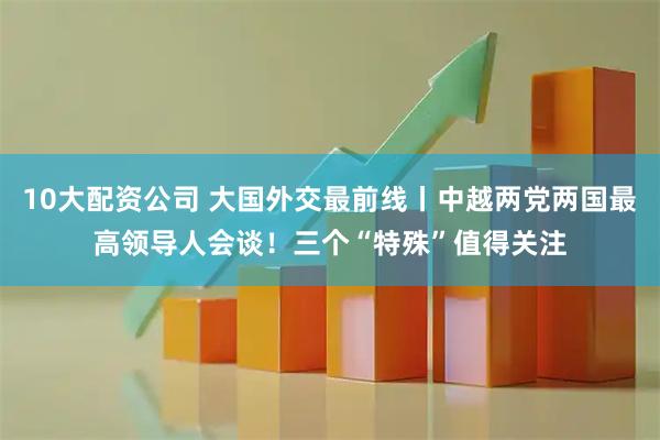 10大配资公司 大国外交最前线丨中越两党两国最高领导人会谈！三个“特殊”值得关注