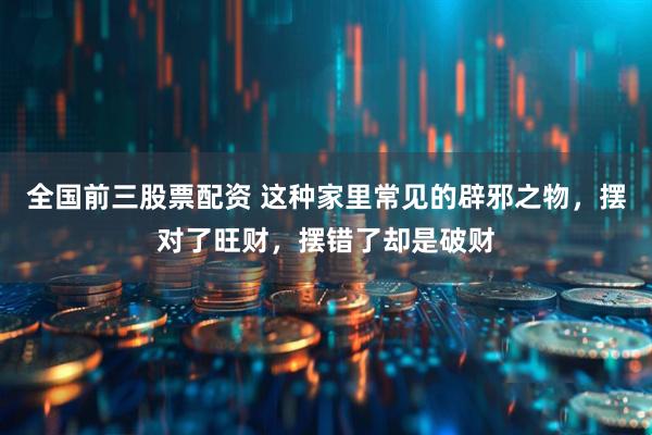 全国前三股票配资 这种家里常见的辟邪之物，摆对了旺财，摆错了却是破财