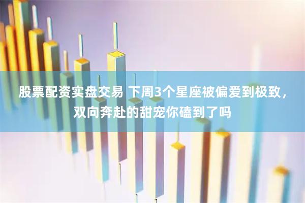 股票配资实盘交易 下周3个星座被偏爱到极致,双向奔赴的甜宠你磕到了吗