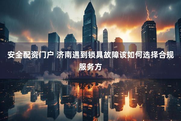 安全配资门户 济南遇到锁具故障该如何选择合规服务方