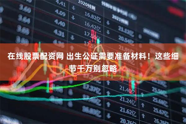 在线股票配资网 出生公证需要准备材料！这些细节千万别忽略