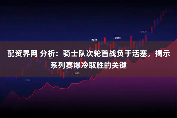 配资界网 分析：骑士队次轮首战负于活塞，揭示系列赛爆冷取胜的关键