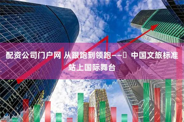 配资公司门户网 从跟跑到领跑——​中国文旅标准站上国际舞台