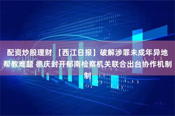 配资炒股理财 【西江日报】破解涉罪未成年异地帮教难题 德庆封开郁南检察机关联合出台协作机制