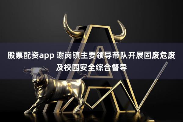 股票配资app 谢岗镇主要领导带队开展固废危废及校园安全综合督导