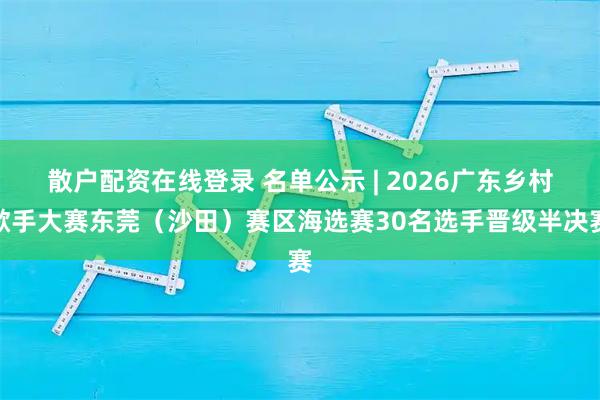 散户配资在线登录 名单公示 | 2026广东乡村歌手大赛东莞（沙田）赛区海选赛30名选手晋级半决赛