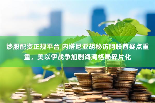 炒股配资正规平台 内塔尼亚胡秘访阿联酋疑点重重,美以伊战争加剧海湾格局碎片化