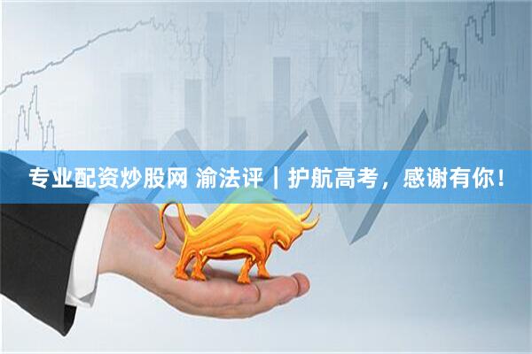 专业配资炒股网 渝法评｜护航高考，感谢有你！