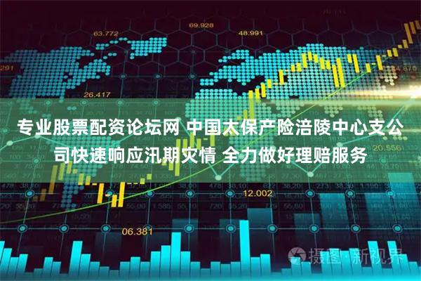 专业股票配资论坛网 中国太保产险涪陵中心支公司快速响应汛期灾情 全力做好理赔服务