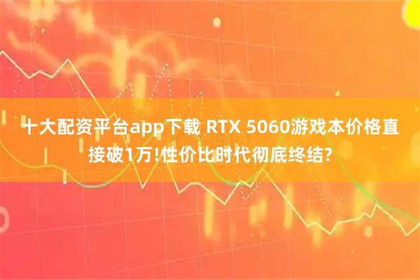 十大配资平台app下载 RTX 5060游戏本价格直接破1万!性价比时代彻底终结?