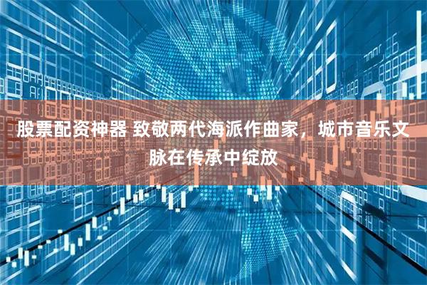 股票配资神器 致敬两代海派作曲家，城市音乐文脉在传承中绽放